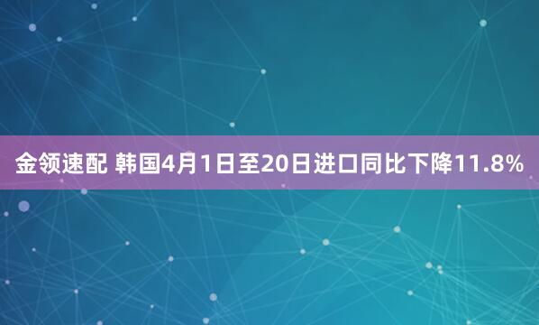 金领速配 韩国4月1日至20日进口同比下降11.8%