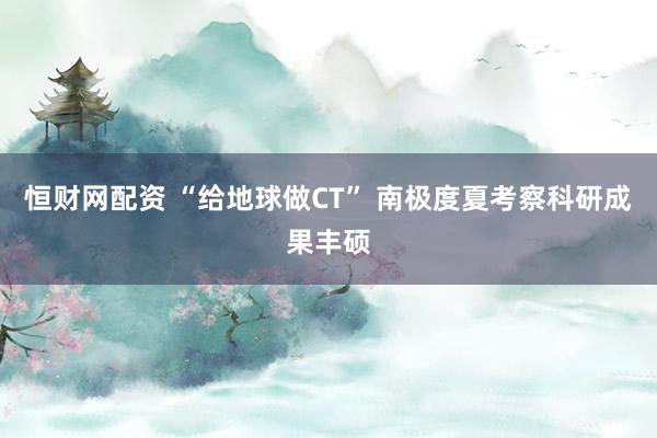 恒财网配资 “给地球做CT” 南极度夏考察科研成果丰硕