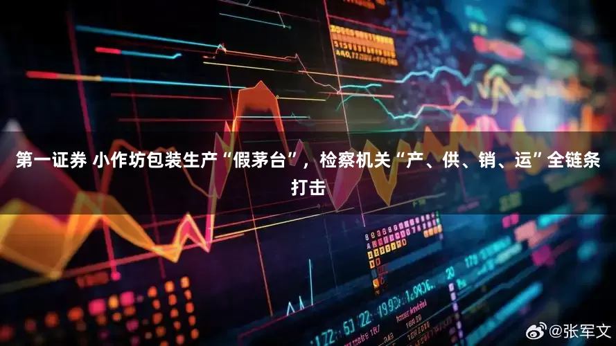 第一证券 小作坊包装生产“假茅台”，检察机关“产、供、销、运”全链条打击