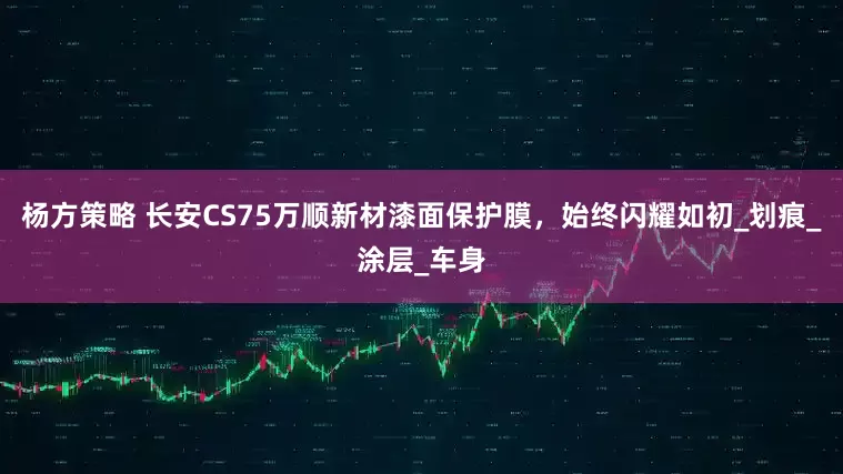 杨方策略 长安CS75万顺新材漆面保护膜，始终闪耀如初_划痕_涂层_车身
