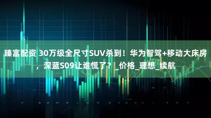 臻富配资 30万级全尺寸SUV杀到！华为智驾+移动大床房，深蓝S09让谁慌了？_价格_理想_续航