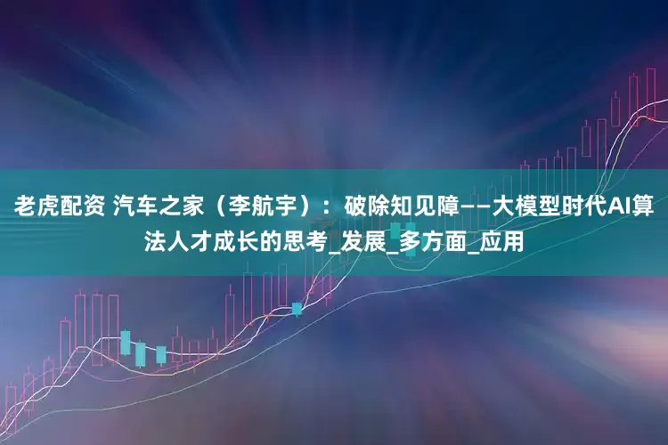 老虎配资 汽车之家（李航宇）：破除知见障——大模型时代AI算法人才成长的思考_发展_多方面_应用