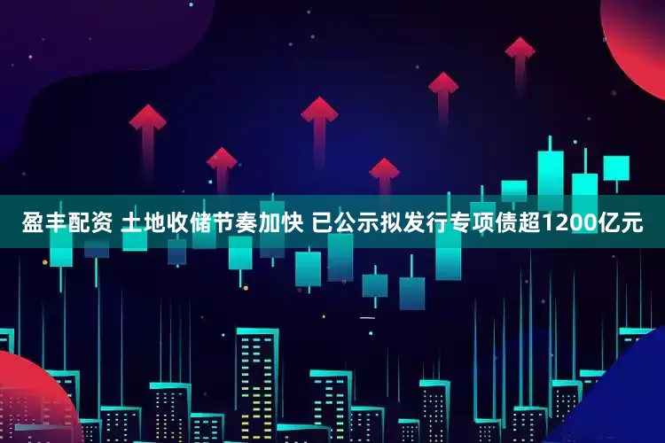 盈丰配资 土地收储节奏加快 已公示拟发行专项债超1200亿元