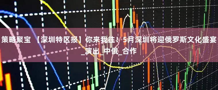 策略聚宝 【深圳特区报】你来我往！5月深圳将迎俄罗斯文化盛宴_演出_中俄_合作