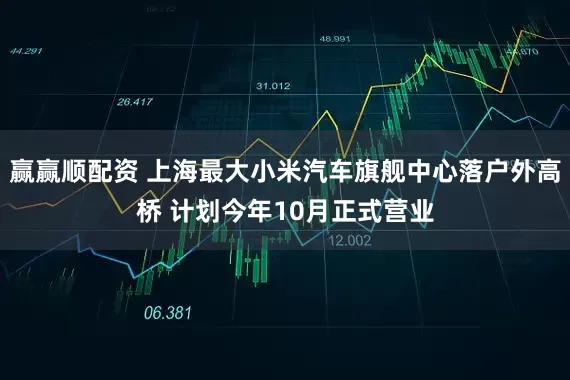 赢赢顺配资 上海最大小米汽车旗舰中心落户外高桥 计划今年10月正式营业