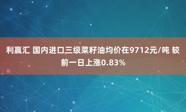 利赢汇 国内进口三级菜籽油均价在9712元/吨 较前一日上涨0.83%