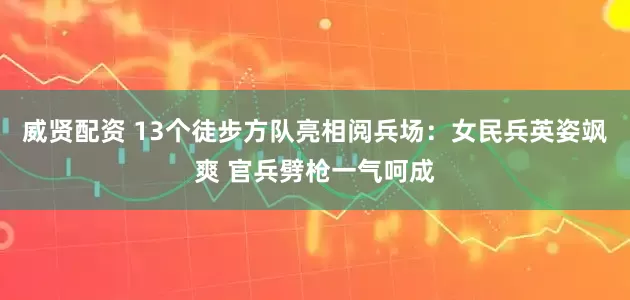 威贤配资 13个徒步方队亮相阅兵场：女民兵英姿飒爽 官兵劈枪一气呵成
