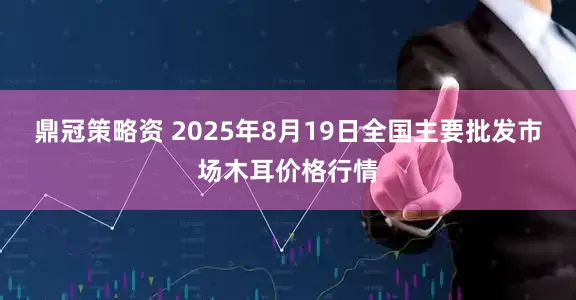 鼎冠策略资 2025年8月19日全国主要批发市场木耳价格行情