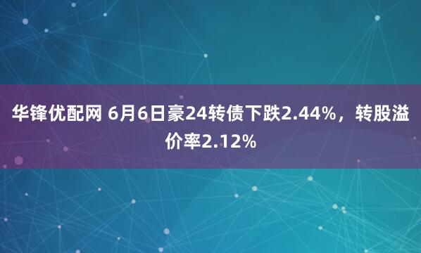 华锋优配网 6月6日豪24转债下跌2.44%，转股溢价率2.12%