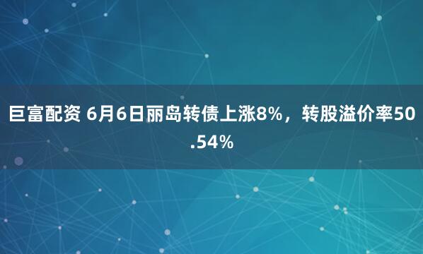 巨富配资 6月6日丽岛转债上涨8%，转股溢价率50.54%