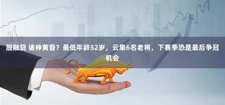 股融贷 诸神黄昏？最低年龄32岁，云集6名老将，下赛季恐是最后争冠机会