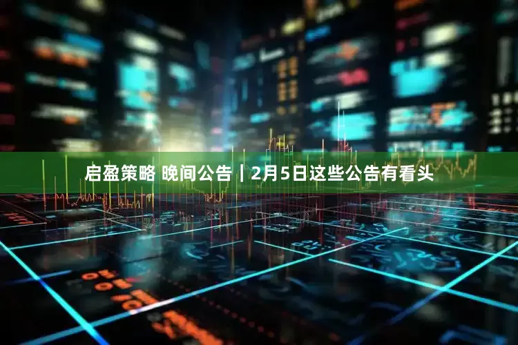 启盈策略 晚间公告｜2月5日这些公告有看头