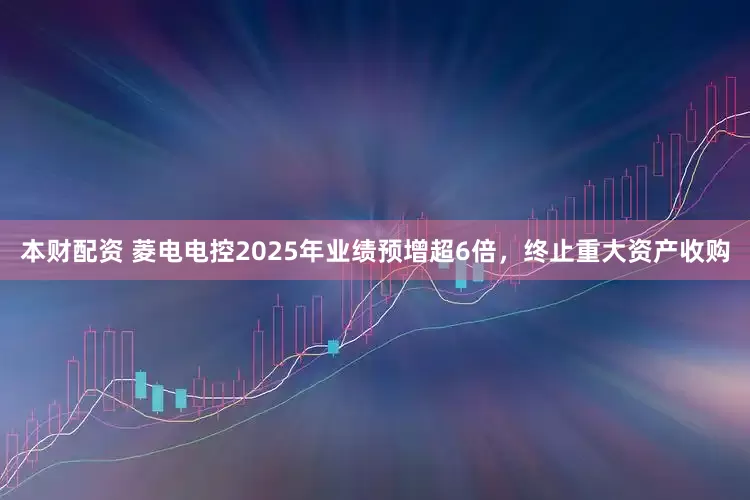 本财配资 菱电电控2025年业绩预增超6倍，终止重大资产收购