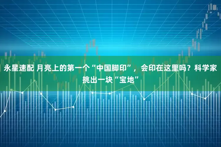 永星速配 月亮上的第一个“中国脚印”，会印在这里吗？科学家挑出一块“宝地”