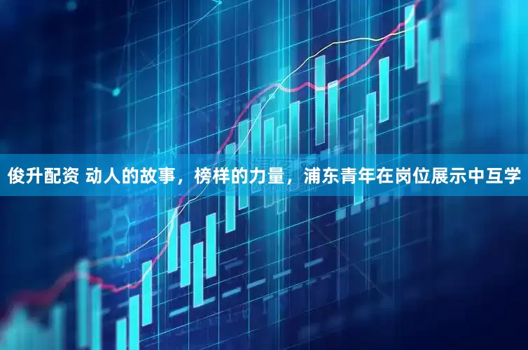 俊升配资 动人的故事，榜样的力量，浦东青年在岗位展示中互学